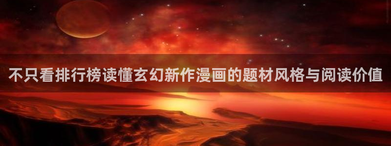 免费漫画免费看:不只看排行榜读懂玄幻新作漫画的题材风格与阅读价值
